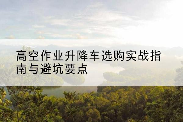 三门峡升降车怎么选-高空作业升降车选购实战指南与避坑要点