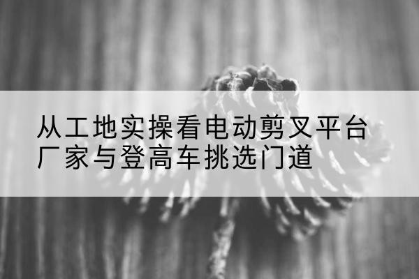 三门峡电动剪叉升降平台厂家-从工地实操看电动剪叉平台厂家与登高车挑选门道