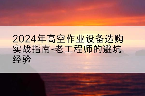 三门峡高空作业升降机厂家推荐-2024年高空作业设备选购实战指南-老工程师的避坑经验