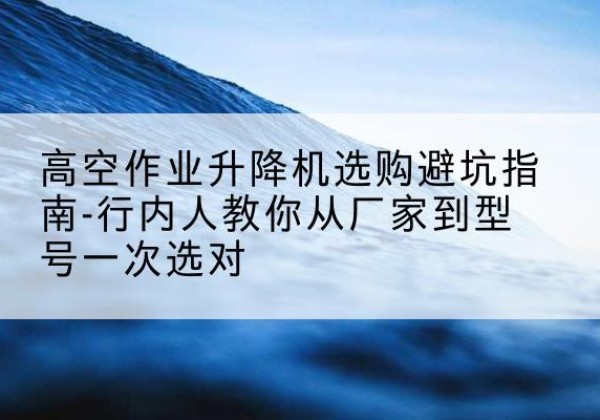 三门峡升降平台厂家-高空作业升降机选购避坑指南-行内人教你从厂家到型号一次选对