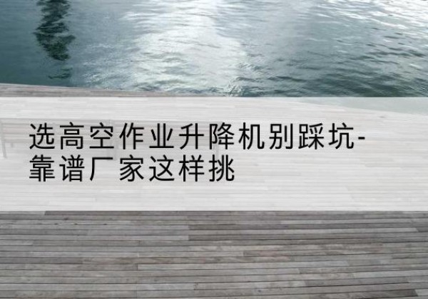 三门峡剪叉式升降机厂家-选高空作业升降机别踩坑-靠谱厂家这样挑