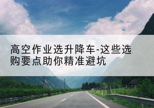 三门峡升降车厂家-高空作业选升降车-这些选购要点助你*避坑