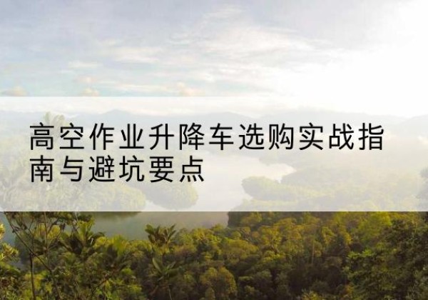 三门峡升降车怎么选-高空作业升降车选购实战指南与避坑要点