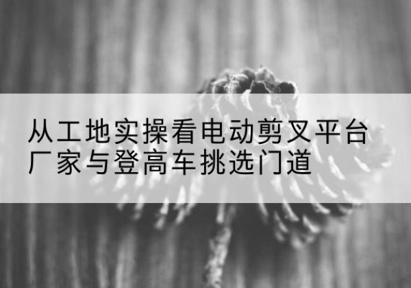 三门峡电动剪叉升降平台厂家-从工地实操看电动剪叉平台厂家与登高车挑选门道