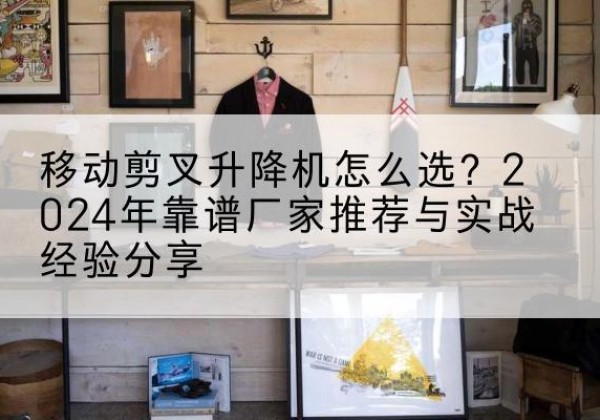 三门峡升降平台厂家推荐-移动剪叉升降机怎么选？2024年靠谱厂家推荐与实战经验分享