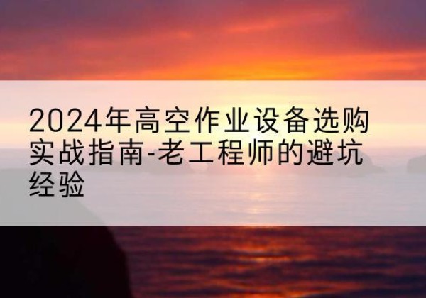 三门峡高空作业升降机厂家推荐-2024年高空作业设备选购实战指南-老工程师的避坑经验